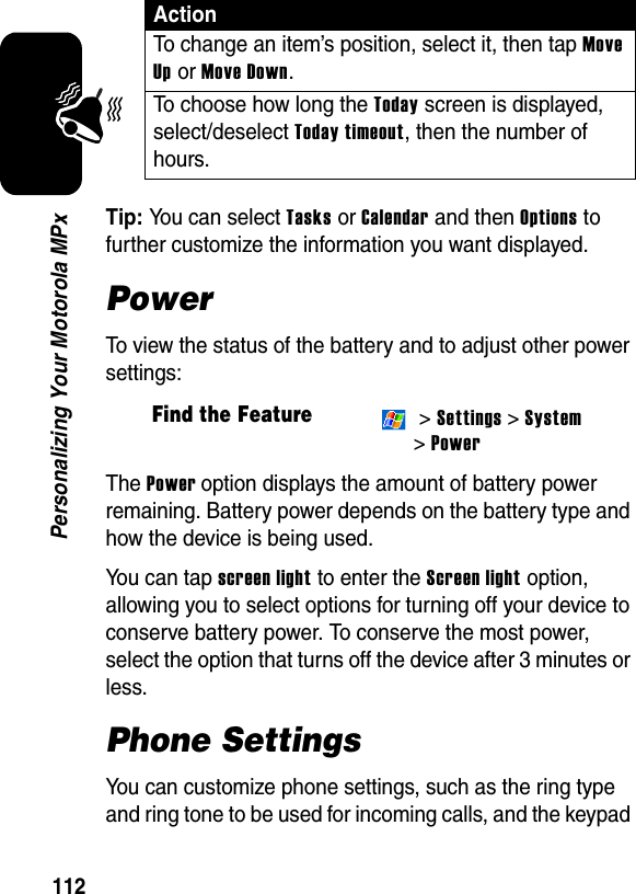 112Personalizing Your Motorola MPxTip: You can select Tasks or Calendar and then Options to further customize the information you want displayed.PowerTo view the status of the battery and to adjust other power settings:The Power option displays the amount of battery power remaining. Battery power depends on the battery type and how the device is being used.You can tap screen light to enter the Screen light option, allowing you to select options for turning off your device to conserve battery power. To conserve the most power, select the option that turns off the device after 3 minutes or less.Phone SettingsYou can customize phone settings, such as the ring type and ring tone to be used for incoming calls, and the keypad To change an item’s position, select it, then tap Move Up or Move Down.To choose how long the Today screen is displayed, select/deselect Today timeout, then the number of hours.Find the Feature &gt; Settings &gt; System &gt;PowerAction