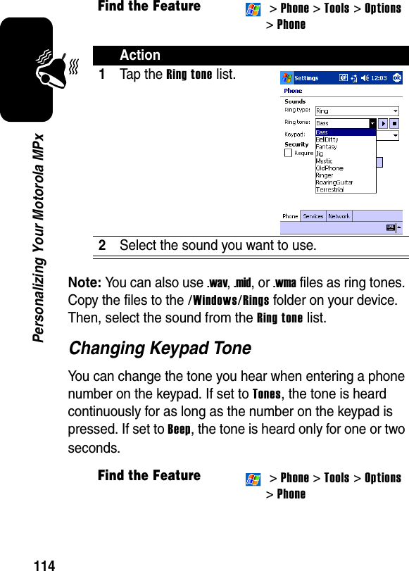 114Personalizing Your Motorola MPxNote: You can also use .wav, .mid, or .wma files as ring tones. Copy the files to the /Windows/Rings folder on your device. Then, select the sound from the Ring tone list.Changing Keypad ToneYou can change the tone you hear when entering a phone number on the keypad. If set to Tones, the tone is heard continuously for as long as the number on the keypad is pressed. If set to Beep, the tone is heard only for one or two seconds.Find the Feature &gt; Phone &gt; Tools &gt;Options&gt; PhoneAction1Tap the Ring tone list.2Select the sound you want to use.Find the Feature &gt; Phone &gt; Tools &gt;Options&gt; Phone