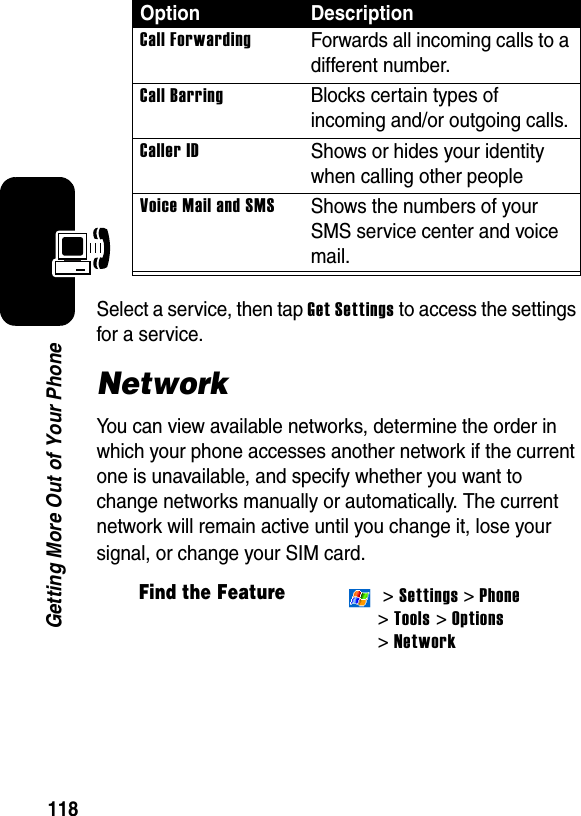 118Getting More Out of Your PhoneSelect a service, then tap Get Settings to access the settings for a service.NetworkYou can view available networks, determine the order in which your phone accesses another network if the current one is unavailable, and specify whether you want to change networks manually or automatically. The current network will remain active until you change it, lose your signal, or change your SIM card.Call ForwardingForwards all incoming calls to a different number.Call BarringBlocks certain types of incoming and/or outgoing calls.Caller IDShows or hides your identity when calling other peopleVoice Mail and SMSShows the numbers of your SMS service center and voice mail.Find the Feature &gt; Settings &gt; Phone &gt;Tools &gt; Options&gt; NetworkOption Description