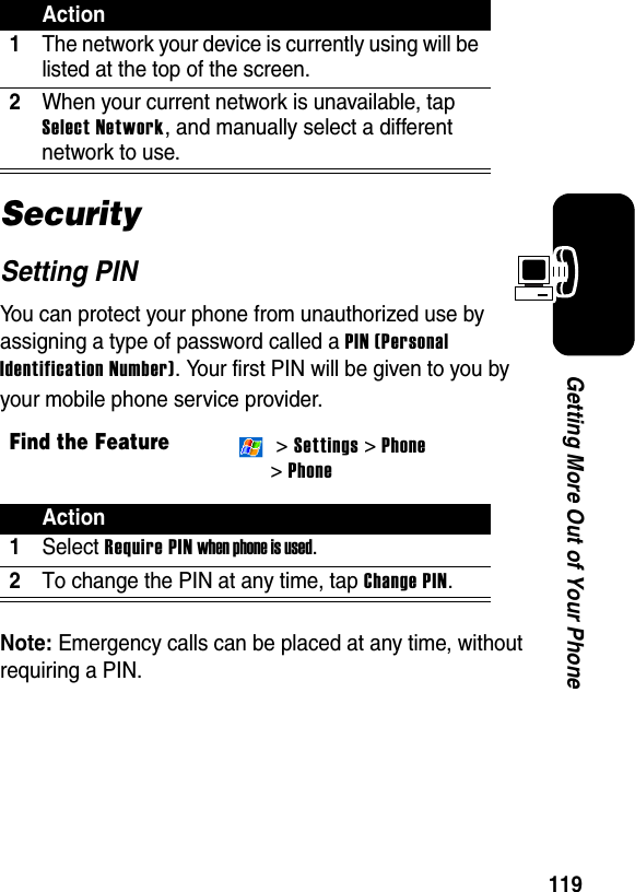 119Getting More Out of Your PhoneSecuritySetting PINYou can protect your phone from unauthorized use by assigning a type of password called a PIN (Personal Identification Number). Your first PIN will be given to you by your mobile phone service provider.Note: Emergency calls can be placed at any time, without requiring a PIN.Action1The network your device is currently using will be listed at the top of the screen.2When your current network is unavailable, tap Select Network, and manually select a different network to use.Find the Feature &gt; Settings &gt; Phone &gt; PhoneAction1Select Require PIN when phone is used.2To change the PIN at any time, tap Change PIN.