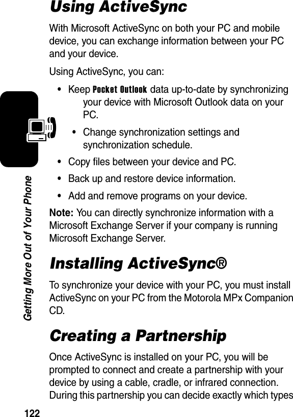 122Getting More Out of Your PhoneUsing ActiveSyncWith Microsoft ActiveSync on both your PC and mobile device, you can exchange information between your PC and your device.Using ActiveSync, you can:•Keep Pocket Outlook data up-to-date by synchronizing your device with Microsoft Outlook data on your PC.•Change synchronization settings and synchronization schedule.•Copy files between your device and PC.•Back up and restore device information.•Add and remove programs on your device.Note: You can directly synchronize information with a Microsoft Exchange Server if your company is running Microsoft Exchange Server.Installing ActiveSync®To synchronize your device with your PC, you must install ActiveSync on your PC from the Motorola MPx Companion CD.Creating a PartnershipOnce ActiveSync is installed on your PC, you will be prompted to connect and create a partnership with your device by using a cable, cradle, or infrared connection. During this partnership you can decide exactly which types 