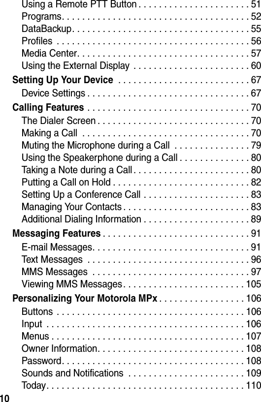 10Using a Remote PTT Button . . . . . . . . . . . . . . . . . . . . . . 51Programs. . . . . . . . . . . . . . . . . . . . . . . . . . . . . . . . . . . . . 52DataBackup. . . . . . . . . . . . . . . . . . . . . . . . . . . . . . . . . . . 55Profiles  . . . . . . . . . . . . . . . . . . . . . . . . . . . . . . . . . . . . . . 56Media Center. . . . . . . . . . . . . . . . . . . . . . . . . . . . . . . . . . 57Using the External Display  . . . . . . . . . . . . . . . . . . . . . . . 60Setting Up Your Device . . . . . . . . . . . . . . . . . . . . . . . . . . 67Device Settings . . . . . . . . . . . . . . . . . . . . . . . . . . . . . . . . 67Calling Features . . . . . . . . . . . . . . . . . . . . . . . . . . . . . . . . 70The Dialer Screen . . . . . . . . . . . . . . . . . . . . . . . . . . . . . . 70Making a Call  . . . . . . . . . . . . . . . . . . . . . . . . . . . . . . . . . 70Muting the Microphone during a Call  . . . . . . . . . . . . . . . 79Using the Speakerphone during a Call . . . . . . . . . . . . . . 80Taking a Note during a Call . . . . . . . . . . . . . . . . . . . . . . . 80Putting a Call on Hold . . . . . . . . . . . . . . . . . . . . . . . . . . . 82Setting Up a Conference Call . . . . . . . . . . . . . . . . . . . . . 83Managing Your Contacts . . . . . . . . . . . . . . . . . . . . . . . . . 83Additional Dialing Information . . . . . . . . . . . . . . . . . . . . . 89Messaging Features. . . . . . . . . . . . . . . . . . . . . . . . . . . . . 91E-mail Messages. . . . . . . . . . . . . . . . . . . . . . . . . . . . . . . 91Text Messages  . . . . . . . . . . . . . . . . . . . . . . . . . . . . . . . . 96MMS Messages  . . . . . . . . . . . . . . . . . . . . . . . . . . . . . . . 97Viewing MMS Messages. . . . . . . . . . . . . . . . . . . . . . . . 105Personalizing Your Motorola MPx. . . . . . . . . . . . . . . . . 106Buttons . . . . . . . . . . . . . . . . . . . . . . . . . . . . . . . . . . . . . 106Input  . . . . . . . . . . . . . . . . . . . . . . . . . . . . . . . . . . . . . . . 106Menus . . . . . . . . . . . . . . . . . . . . . . . . . . . . . . . . . . . . . . 107Owner Information. . . . . . . . . . . . . . . . . . . . . . . . . . . . . 108Password. . . . . . . . . . . . . . . . . . . . . . . . . . . . . . . . . . . . 108Sounds and Notifications  . . . . . . . . . . . . . . . . . . . . . . . 109Today. . . . . . . . . . . . . . . . . . . . . . . . . . . . . . . . . . . . . . . 110