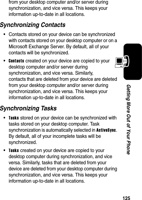 125Getting More Out of Your Phonefrom your desktop computer and/or server during synchronization, and vice versa. This keeps your information up-to-date in all locations.Synchronizing Contacts•Contacts stored on your device can be synchronized with contacts stored on your desktop computer or on a Microsoft Exchange Server. By default, all of your contacts will be synchronized.•Contacts created on your device are copied to your desktop computer and/or server during synchronization, and vice versa. Similarly, contacts that are deleted from your device are deleted from your desktop computer and/or server during synchronization, and vice versa. This keeps your information up-to-date in all locations.Synchronizing Tasks•Tasks stored on your device can be synchronized with tasks stored on your desktop computer. Task synchronization is automatically selected in ActiveSync. By default, all of your incomplete tasks will be synchronized.•Tasks created on your device are copied to your desktop computer during synchronization, and vice versa. Similarly, tasks that are deleted from your device are deleted from your desktop computer during synchronization, and vice versa. This keeps your information up-to-date in all locations.