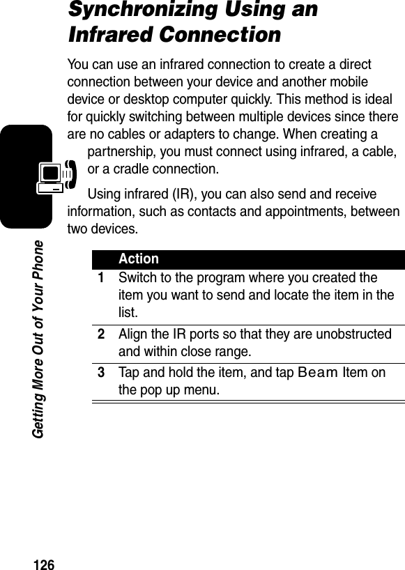 126Getting More Out of Your PhoneSynchronizing Using an Infrared ConnectionYou can use an infrared connection to create a direct connection between your device and another mobile device or desktop computer quickly. This method is ideal for quickly switching between multiple devices since there are no cables or adapters to change. When creating a partnership, you must connect using infrared, a cable, or a cradle connection.Using infrared (IR), you can also send and receive information, such as contacts and appointments, between two devices.Action1Switch to the program where you created the item you want to send and locate the item in the list.2Align the IR ports so that they are unobstructed and within close range.3Tap and hold the item, and tap Beam Item on the pop up menu.