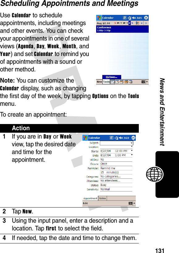 DRAFT 131News and EntertainmentScheduling Appointments and MeetingsUse Calendar to schedule appointments, including meetings and other events. You can check your appointments in one of several views (Agenda, Day, Week, Month, and Year) and set Calendar to remind you of appointments with a sound or other method.Note: You can customize the Calendar display, such as changing the first day of the week, by tapping Options on the Tools menu.To create an appointment:Action1If you are in Day or Week view, tap the desired date and time for the appointment.2Ta p New.3Using the input panel, enter a description and a location. Tap first to select the field.4If needed, tap the date and time to change them.