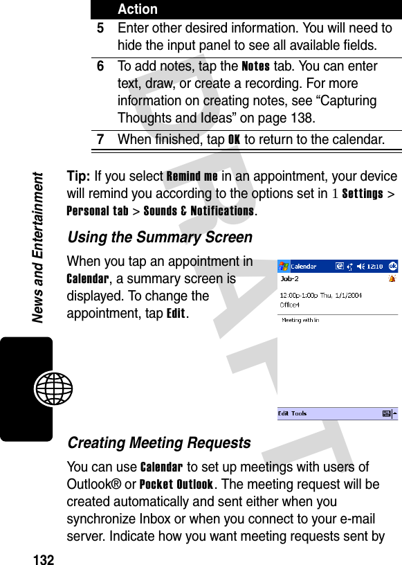 DRAFT 132News and EntertainmentTip: If you select Remind me in an appointment, your device will remind you according to the options set in 1 Settings &gt; Personal tab &gt; Sounds &amp; Notifications.Using the Summary ScreenWhen you tap an appointment in Calendar, a summary screen is displayed. To change the appointment, tap Edit.Creating Meeting RequestsYou can use Calendar to set up meetings with users of Outlook® or Pocket Outlook. The meeting request will be created automatically and sent either when you synchronize Inbox or when you connect to your e-mail server. Indicate how you want meeting requests sent by 5Enter other desired information. You will need to hide the input panel to see all available fields.6To add notes, tap the Notes tab. You can enter text, draw, or create a recording. For more information on creating notes, see “Capturing Thoughts and Ideas” on page 138.7When finished, tap OK to return to the calendar.Action