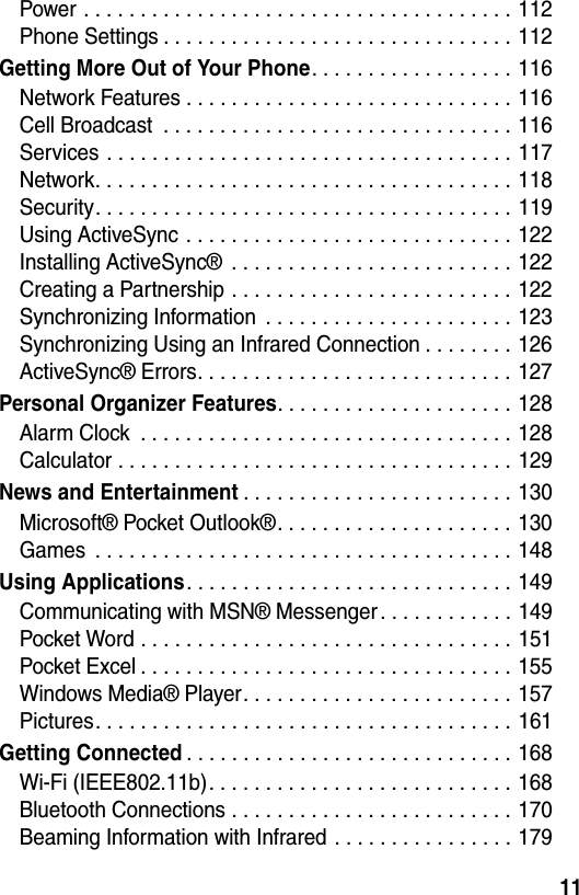 11Power . . . . . . . . . . . . . . . . . . . . . . . . . . . . . . . . . . . . . . 112Phone Settings . . . . . . . . . . . . . . . . . . . . . . . . . . . . . . . 112Getting More Out of Your Phone. . . . . . . . . . . . . . . . . . 116Network Features . . . . . . . . . . . . . . . . . . . . . . . . . . . . . 116Cell Broadcast  . . . . . . . . . . . . . . . . . . . . . . . . . . . . . . . 116Services . . . . . . . . . . . . . . . . . . . . . . . . . . . . . . . . . . . . 117Network. . . . . . . . . . . . . . . . . . . . . . . . . . . . . . . . . . . . . 118Security. . . . . . . . . . . . . . . . . . . . . . . . . . . . . . . . . . . . . 119Using ActiveSync . . . . . . . . . . . . . . . . . . . . . . . . . . . . . 122Installing ActiveSync®  . . . . . . . . . . . . . . . . . . . . . . . . . 122Creating a Partnership . . . . . . . . . . . . . . . . . . . . . . . . . 122Synchronizing Information  . . . . . . . . . . . . . . . . . . . . . . 123Synchronizing Using an Infrared Connection . . . . . . . . 126ActiveSync® Errors. . . . . . . . . . . . . . . . . . . . . . . . . . . . 127Personal Organizer Features. . . . . . . . . . . . . . . . . . . . . 128Alarm Clock  . . . . . . . . . . . . . . . . . . . . . . . . . . . . . . . . . 128Calculator . . . . . . . . . . . . . . . . . . . . . . . . . . . . . . . . . . . 129News and Entertainment. . . . . . . . . . . . . . . . . . . . . . . . 130Microsoft® Pocket Outlook®. . . . . . . . . . . . . . . . . . . . . 130Games  . . . . . . . . . . . . . . . . . . . . . . . . . . . . . . . . . . . . . 148Using Applications. . . . . . . . . . . . . . . . . . . . . . . . . . . . . 149Communicating with MSN® Messenger . . . . . . . . . . . . 149Pocket Word . . . . . . . . . . . . . . . . . . . . . . . . . . . . . . . . . 151Pocket Excel . . . . . . . . . . . . . . . . . . . . . . . . . . . . . . . . . 155Windows Media® Player. . . . . . . . . . . . . . . . . . . . . . . . 157Pictures. . . . . . . . . . . . . . . . . . . . . . . . . . . . . . . . . . . . . 161Getting Connected. . . . . . . . . . . . . . . . . . . . . . . . . . . . . 168Wi-Fi (IEEE802.11b). . . . . . . . . . . . . . . . . . . . . . . . . . . 168Bluetooth Connections . . . . . . . . . . . . . . . . . . . . . . . . . 170Beaming Information with Infrared . . . . . . . . . . . . . . . . 179