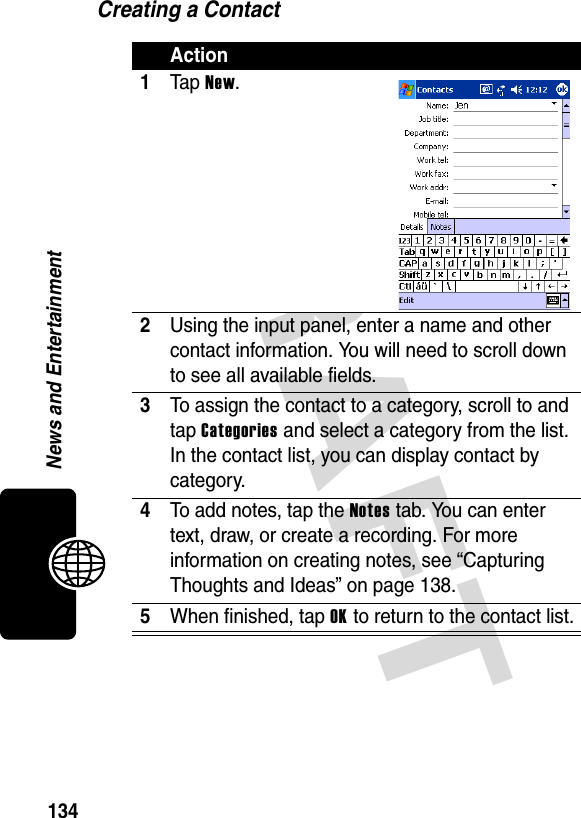 DRAFT 134News and EntertainmentCreating a ContactAction1Ta p  New.2Using the input panel, enter a name and other contact information. You will need to scroll down to see all available fields.3To assign the contact to a category, scroll to and tap Categories and select a category from the list. In the contact list, you can display contact by category.4To add notes, tap the Notes tab. You can enter text, draw, or create a recording. For more information on creating notes, see “Capturing Thoughts and Ideas” on page 138.5When finished, tap OK to return to the contact list.