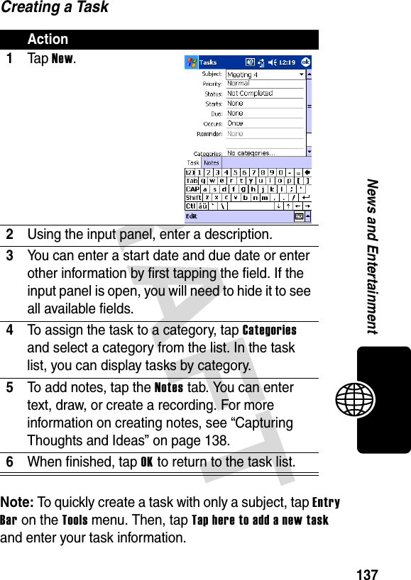 DRAFT 137News and EntertainmentCreating a TaskNote: To quickly create a task with only a subject, tap Entry Bar on the Tools menu. Then, tap Tap here to add a new task and enter your task information.Action1Ta p New.2Using the input panel, enter a description.3You can enter a start date and due date or enter other information by first tapping the field. If the input panel is open, you will need to hide it to see all available fields.4To assign the task to a category, tap Categories and select a category from the list. In the task list, you can display tasks by category.5To add notes, tap the Notes tab. You can enter text, draw, or create a recording. For more information on creating notes, see “Capturing Thoughts and Ideas” on page 138.6When finished, tap OK to return to the task list.