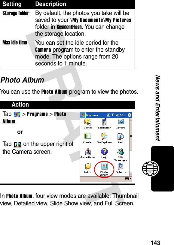 DRAFT 143News and EntertainmentPhoto AlbumYou can use the Photo Album program to view the photos.In Photo Album, four view modes are available: Thumbnail view, Detailed view, Slide Show view, and Full Screen.Storage folderBy default, the photos you take will be saved to your \My Documents\My Pictures folder in ResidentFlash. You can change the storage location.Max idle timeYou can set the idle period for the Camera program to enter the standby mode. The options range from 20 seconds to 1 minute.ActionTa p  &gt; Programs &gt; Photo Album.orTap   on the upper right of the Camera screen.Setting Description