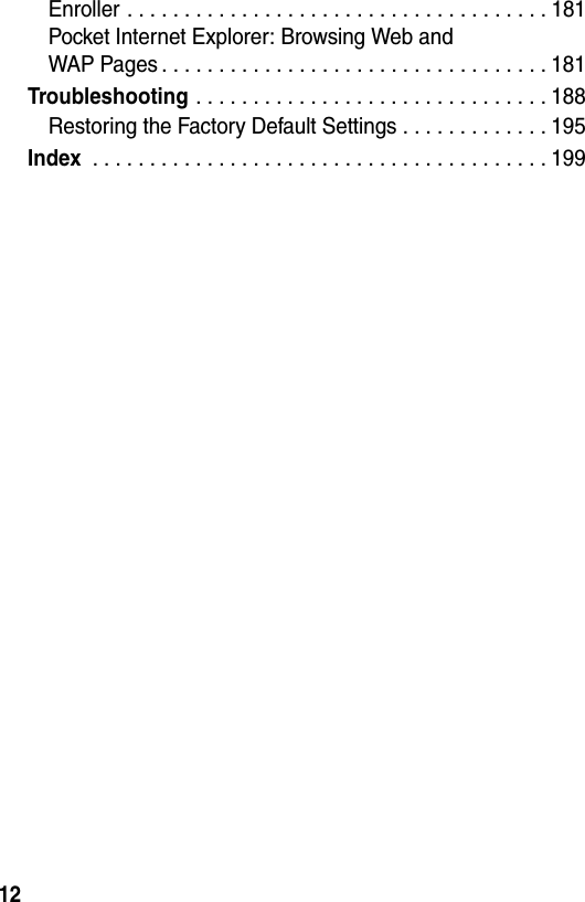 12Enroller . . . . . . . . . . . . . . . . . . . . . . . . . . . . . . . . . . . . . 181Pocket Internet Explorer: Browsing Web andWAP Pages . . . . . . . . . . . . . . . . . . . . . . . . . . . . . . . . . . 181Troubleshooting . . . . . . . . . . . . . . . . . . . . . . . . . . . . . . . 188Restoring the Factory Default Settings . . . . . . . . . . . . . 195Index . . . . . . . . . . . . . . . . . . . . . . . . . . . . . . . . . . . . . . . . 199