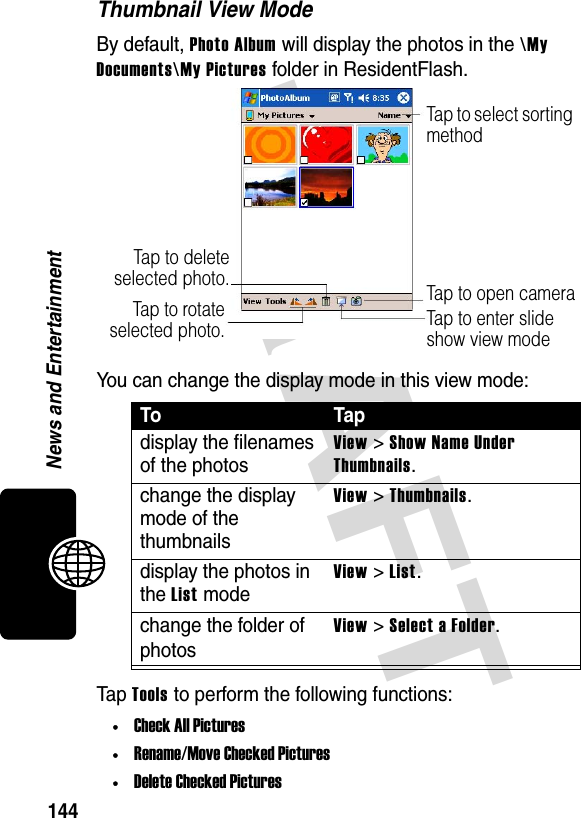 DRAFT 144News and EntertainmentThumbnail View ModeBy default, Photo Album will display the photos in the \My Documents\My Pictures folder in ResidentFlash.You can change the display mode in this view mode:Tap Tools to perform the following functions:•Check All Pictures•Rename/Move Checked Pictures•Delete Checked PicturesTo Tapdisplay the filenames of the photosView &gt; Show Name Under Thumbnails.change the display mode of the thumbnailsView &gt; Thumbnails.display the photos in the List modeView &gt; List.change the folder of photosView &gt; Select a Folder.Tap to open cameraTap to select sorting methodTap to enter slide show view modeTap to deleteselected photo.Tap to rotateselected photo.
