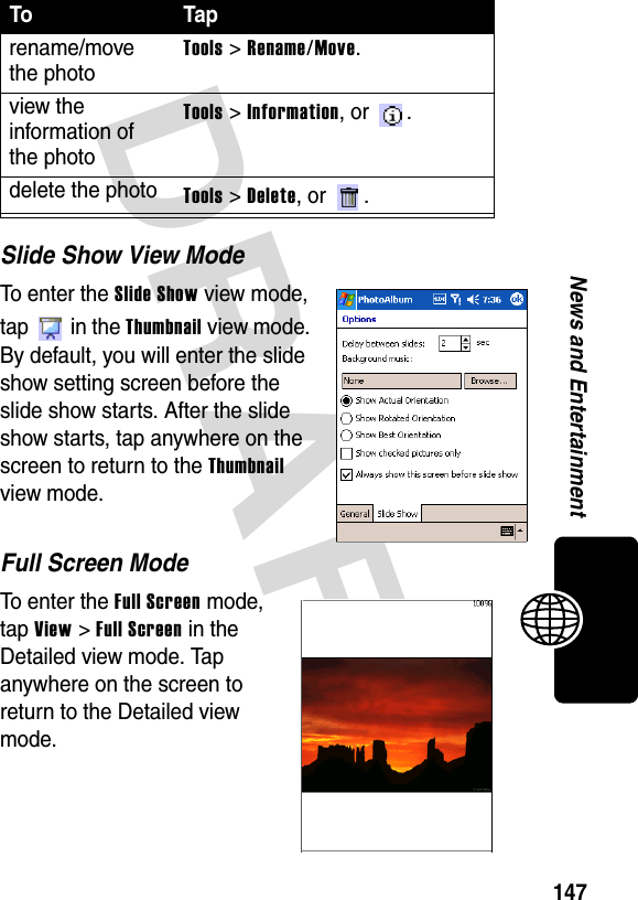 DRAFT 147News and EntertainmentSlide Show View ModeTo enter the Slide Show view mode, tap  in the Thumbnail view mode. By default, you will enter the slide show setting screen before the slide show starts. After the slide show starts, tap anywhere on the screen to return to the Thumbnail view mode.Full Screen ModeTo enter the Full Screen mode, tap View &gt; Full Screen in the Detailed view mode. Tap anywhere on the screen to return to the Detailed view mode.rename/move the photoTools &gt; Rename/Move.view the information of the photoTools &gt; Information, or  .delete the photoTools &gt; Delete, or  .To Tap