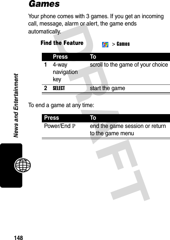 DRAFT 148News and EntertainmentGamesYour phone comes with 3 games. If you get an incoming call, message, alarm or alert, the game ends automatically.To end a game at any time:Find the Feature &gt; GamesPress To14-way navigation keyscroll to the game of your choice2SELECTstart the gamePress ToPower/End Pend the game session or return to the game menu