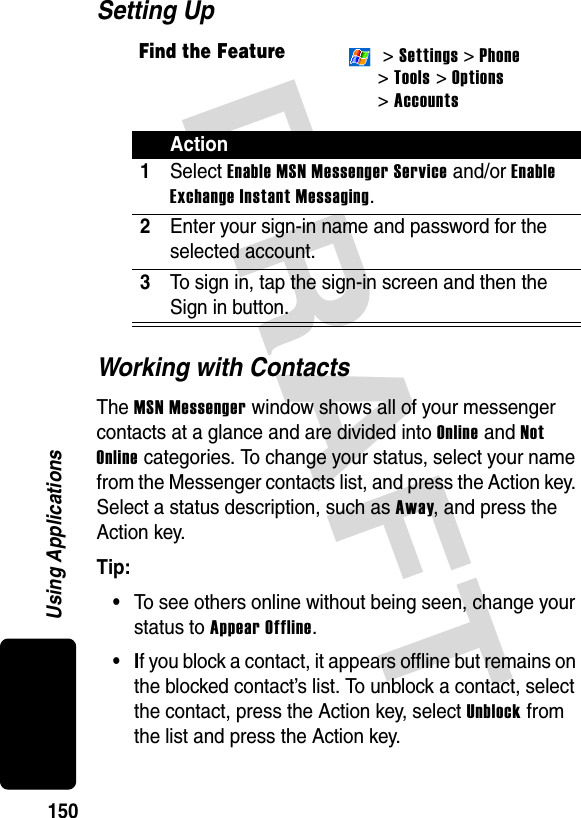 DRAFT 150Using ApplicationsSetting UpWorking with ContactsThe MSN Messenger window shows all of your messenger contacts at a glance and are divided into Online and Not Online categories. To change your status, select your name from the Messenger contacts list, and press the Action key. Select a status description, such as Away, and press the Action key.Tip: •To see others online without being seen, change your status to Appear Offline.•If you block a contact, it appears offline but remains on the blocked contact’s list. To unblock a contact, select the contact, press the Action key, select Unblock from the list and press the Action key.Find the Feature &gt; Settings &gt; Phone &gt;Tools &gt; Options &gt; AccountsAction1Select Enable MSN Messenger Service and/or Enable Exchange Instant Messaging.2Enter your sign-in name and password for the selected account.3To sign in, tap the sign-in screen and then the Sign in button.