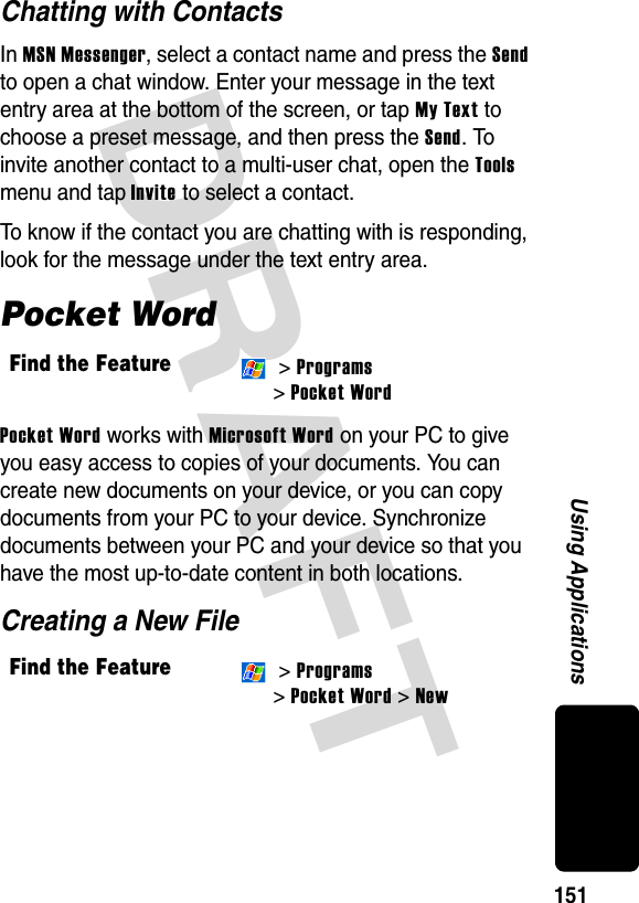 DRAFT 151Using ApplicationsChatting with ContactsIn MSN Messenger, select a contact name and press the Send to open a chat window. Enter your message in the text entry area at the bottom of the screen, or tap My Text to choose a preset message, and then press the Send. To invite another contact to a multi-user chat, open the Tools menu and tap Invite to select a contact.To know if the contact you are chatting with is responding, look for the message under the text entry area.Pocket WordPocket Word works with Microsoft Word on your PC to give you easy access to copies of your documents. You can create new documents on your device, or you can copy documents from your PC to your device. Synchronize documents between your PC and your device so that you have the most up-to-date content in both locations.Creating a New FileFind the Feature &gt; Programs &gt; Pocket WordFind the Feature &gt; Programs &gt; Pocket Word &gt; New