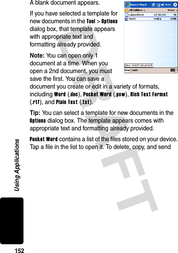 DRAFT 152Using ApplicationsA blank document appears.If you have selected a template for new documents in the Tool &gt; Options dialog box, that template appears with appropriate text and formatting already provided.Note: You can open only 1 document at a time. When you open a 2nd document, you must save the first. You can save a document you create or edit in a variety of formats, including Word (.doc), Pocket Word (.psw), Rich Text Format (.rtf), and Plain Text (.txt). Tip: You can select a template for new documents in the Options dialog box. The template appears comes with appropriate text and formatting already provided.Pocket Word contains a list of the files stored on your device. Tap a file in the list to open it. To delete, copy, and send 