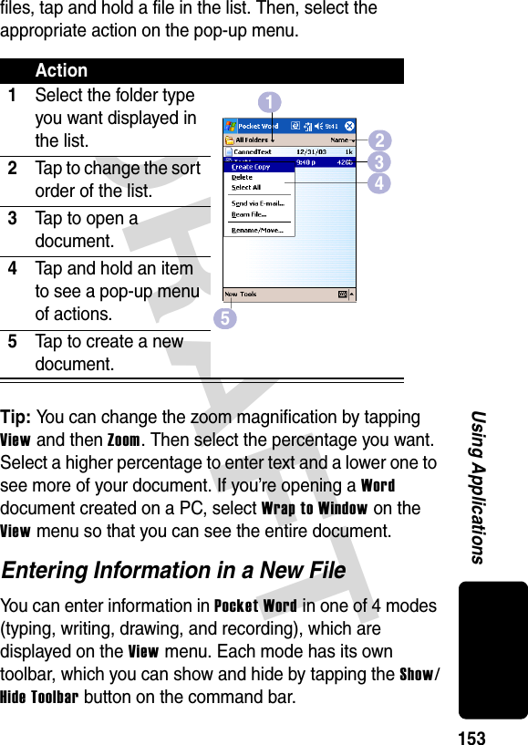 DRAFT 153Using Applicationsfiles, tap and hold a file in the list. Then, select the appropriate action on the pop-up menu.Tip: You can change the zoom magnification by tapping View and then Zoom. Then select the percentage you want. Select a higher percentage to enter text and a lower one to see more of your document. If you’re opening a Word document created on a PC, select Wrap to Window on the View menu so that you can see the entire document.Entering Information in a New FileYou can enter information in Pocket Word in one of 4 modes (typing, writing, drawing, and recording), which are displayed on the View menu. Each mode has its own toolbar, which you can show and hide by tapping the Show/Hide Toolbar button on the command bar. Action1Select the folder type you want displayed in the list.2Tap to change the sort order of the list.3Tap to open a document.4Tap and hold an item to see a pop-up menu of actions.5Tap to create a new document.51234