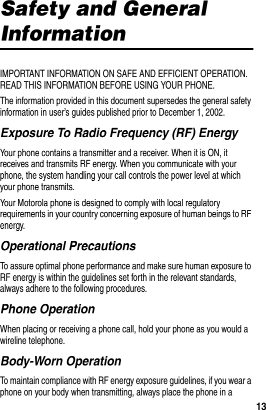 13Safety and General InformationIMPORTANT INFORMATION ON SAFE AND EFFICIENT OPERATION. READ THIS INFORMATION BEFORE USING YOUR PHONE.The information provided in this document supersedes the general safety information in user’s guides published prior to December 1, 2002.Exposure To Radio Frequency (RF) EnergyYour phone contains a transmitter and a receiver. When it is ON, it receives and transmits RF energy. When you communicate with your phone, the system handling your call controls the power level at which your phone transmits.Your Motorola phone is designed to comply with local regulatory requirements in your country concerning exposure of human beings to RF energy.Operational PrecautionsTo assure optimal phone performance and make sure human exposure to RF energy is within the guidelines set forth in the relevant standards, always adhere to the following procedures.Phone OperationWhen placing or receiving a phone call, hold your phone as you would a wireline telephone.Body-Worn OperationTo maintain compliance with RF energy exposure guidelines, if you wear a phone on your body when transmitting, always place the phone in a 