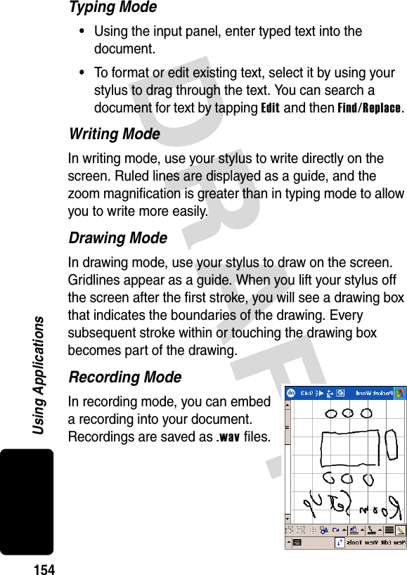 DRAFT 154Using ApplicationsTyping Mode•Using the input panel, enter typed text into the document.•To format or edit existing text, select it by using your stylus to drag through the text. You can search a document for text by tapping Edit and then Find/Replace. Writing ModeIn writing mode, use your stylus to write directly on the screen. Ruled lines are displayed as a guide, and the zoom magnification is greater than in typing mode to allow you to write more easily.Drawing ModeIn drawing mode, use your stylus to draw on the screen. Gridlines appear as a guide. When you lift your stylus off the screen after the first stroke, you will see a drawing box that indicates the boundaries of the drawing. Every subsequent stroke within or touching the drawing box becomes part of the drawing.Recording ModeIn recording mode, you can embed a recording into your document. Recordings are saved as .wav files.