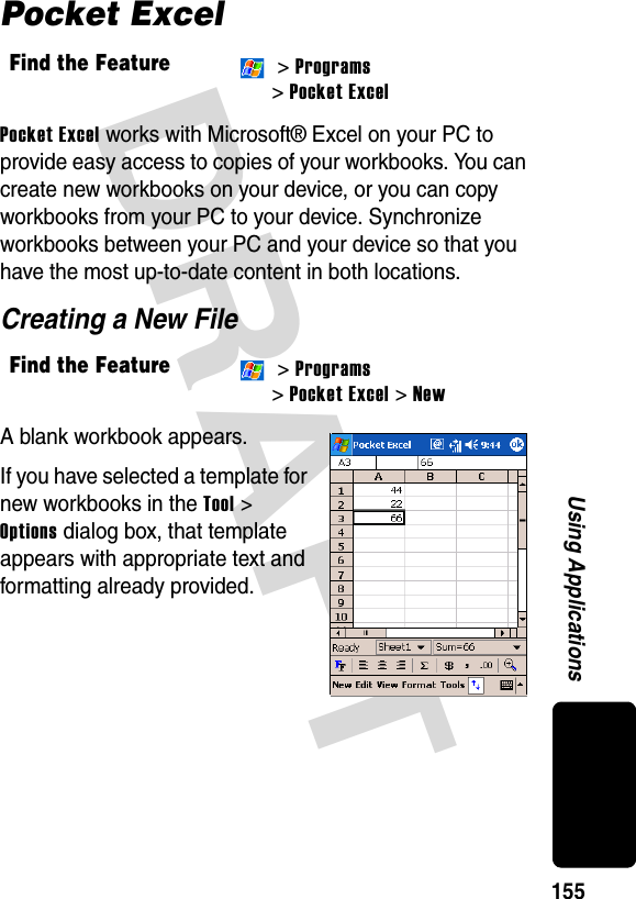 DRAFT 155Using ApplicationsPocket ExcelPocket Excel works with Microsoft® Excel on your PC to provide easy access to copies of your workbooks. You can create new workbooks on your device, or you can copy workbooks from your PC to your device. Synchronize workbooks between your PC and your device so that you have the most up-to-date content in both locations.Creating a New FileA blank workbook appears.If you have selected a template for new workbooks in the Tool &gt; Options dialog box, that template appears with appropriate text and formatting already provided.Find the Feature &gt; Programs &gt; Pocket ExcelFind the Feature &gt; Programs &gt; Pocket Excel &gt; New