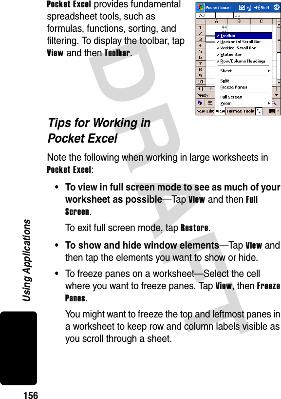 DRAFT 156Using ApplicationsPocket Excel provides fundamental spreadsheet tools, such as formulas, functions, sorting, and filtering. To display the toolbar, tap View and then Toolbar.Tips for Working in Pocket ExcelNote the following when working in large worksheets in Pocket Excel:• To view in full screen mode to see as much of your worksheet as possible—Tap View and then Full Screen.To exit full screen mode, tap Restore.• To show and hide window elements—Tap View and then tap the elements you want to show or hide.•To freeze panes on a worksheet—Select the cell where you want to freeze panes. Tap View, then Freeze Panes.You might want to freeze the top and leftmost panes in a worksheet to keep row and column labels visible as you scroll through a sheet.