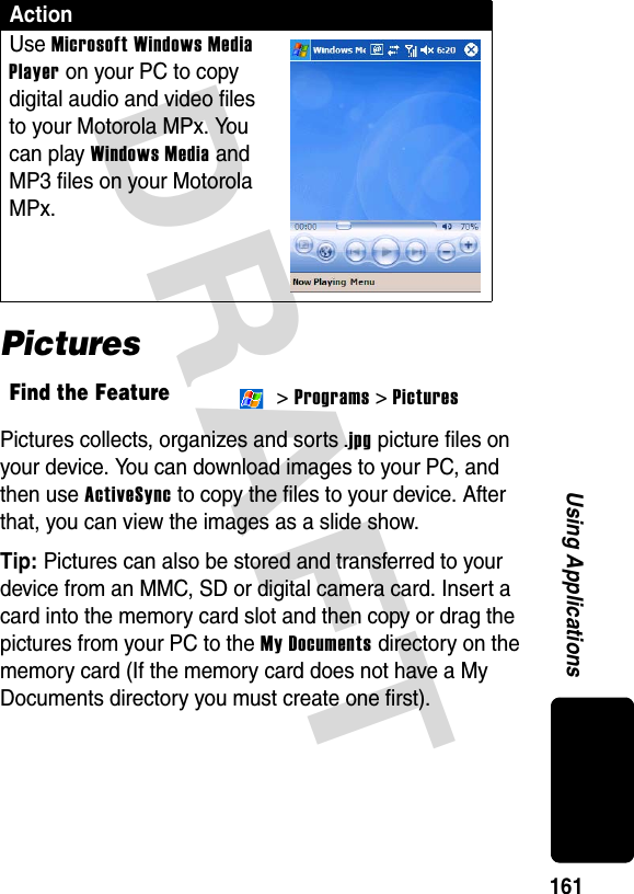 DRAFT 161Using ApplicationsPicturesPictures collects, organizes and sorts .jpg picture files on your device. You can download images to your PC, and then use ActiveSync to copy the files to your device. After that, you can view the images as a slide show.Tip: Pictures can also be stored and transferred to your device from an MMC, SD or digital camera card. Insert a card into the memory card slot and then copy or drag the pictures from your PC to the My Documents directory on the memory card (If the memory card does not have a My Documents directory you must create one first).ActionUse Microsoft Windows Media Player on your PC to copy digital audio and video files to your Motorola MPx. You can play Windows Media and MP3 files on your Motorola MPx.Find the Feature &gt; Programs &gt; Pictures