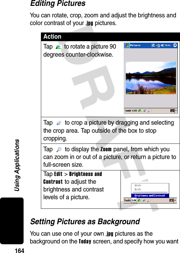 DRAFT 164Using ApplicationsEditing PicturesYou can rotate, crop, zoom and adjust the brightness and color contrast of your .jpg pictures.Setting Pictures as BackgroundYou can use one of your own .jpg pictures as the background on the Today screen, and specify how you want ActionTap   to rotate a picture 90 degrees counter-clockwise.Tap   to crop a picture by dragging and selecting the crop area. Tap outside of the box to stop cropping.Tap  to display the Zoom panel, from which you can zoom in or out of a picture, or return a picture to full-screen size.Ta p Edit &gt; Brightness and Contrast to adjust the brightness and contrast levels of a picture.