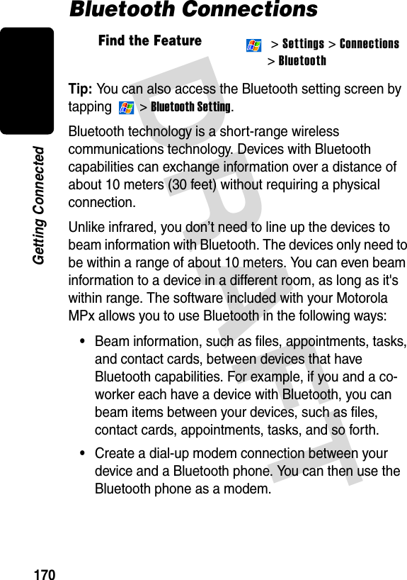 DRAFT 170Getting ConnectedBluetooth ConnectionsTip: You can also access the Bluetooth setting screen by tapping  &gt; Bluetooth Setting.Bluetooth technology is a short-range wireless communications technology. Devices with Bluetooth capabilities can exchange information over a distance of about 10 meters (30 feet) without requiring a physical connection.Unlike infrared, you don’t need to line up the devices to beam information with Bluetooth. The devices only need to be within a range of about 10 meters. You can even beam information to a device in a different room, as long as it&apos;s within range. The software included with your Motorola MPx allows you to use Bluetooth in the following ways:•Beam information, such as files, appointments, tasks, and contact cards, between devices that have Bluetooth capabilities. For example, if you and a co-worker each have a device with Bluetooth, you can beam items between your devices, such as files, contact cards, appointments, tasks, and so forth.•Create a dial-up modem connection between your device and a Bluetooth phone. You can then use the Bluetooth phone as a modem.Find the Feature  &gt; Settings &gt; Connections&gt; Bluetooth