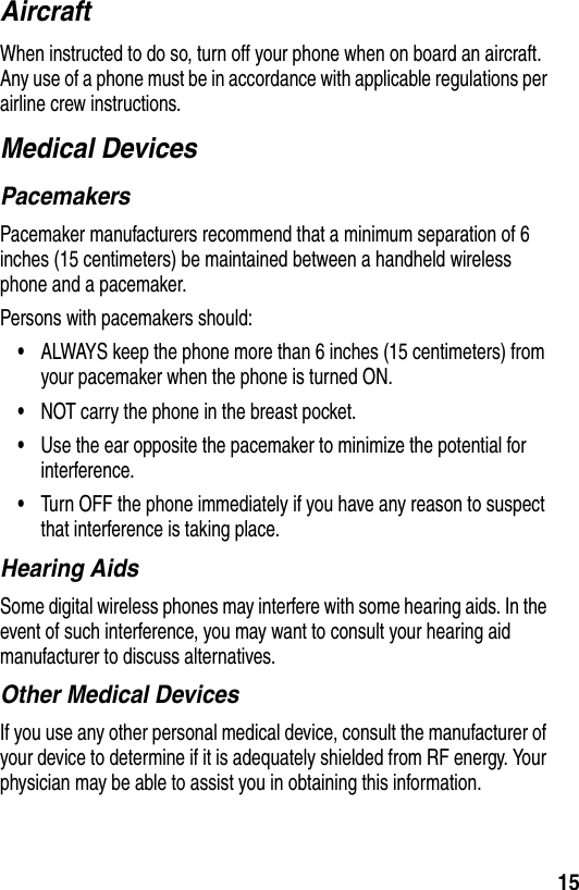 15AircraftWhen instructed to do so, turn off your phone when on board an aircraft. Any use of a phone must be in accordance with applicable regulations per airline crew instructions.Medical DevicesPacemakersPacemaker manufacturers recommend that a minimum separation of 6 inches (15 centimeters) be maintained between a handheld wireless phone and a pacemaker.Persons with pacemakers should:•ALWAYS keep the phone more than 6 inches (15 centimeters) from your pacemaker when the phone is turned ON.•NOT carry the phone in the breast pocket.•Use the ear opposite the pacemaker to minimize the potential for interference.•Turn OFF the phone immediately if you have any reason to suspect that interference is taking place.Hearing AidsSome digital wireless phones may interfere with some hearing aids. In the event of such interference, you may want to consult your hearing aid manufacturer to discuss alternatives.Other Medical DevicesIf you use any other personal medical device, consult the manufacturer of your device to determine if it is adequately shielded from RF energy. Your physician may be able to assist you in obtaining this information.