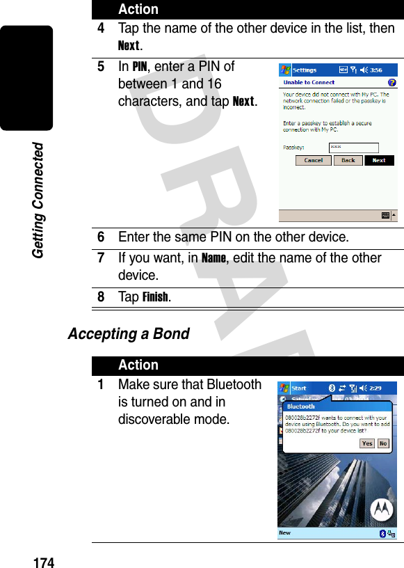 DRAFT 174Getting ConnectedAccepting a Bond4Tap the name of the other device in the list, then Next.5In PIN, enter a PIN of between 1 and 16 characters, and tap Next.6Enter the same PIN on the other device.7If you want, in Name, edit the name of the other device.8Ta p  Finish.Action1Make sure that Bluetooth is turned on and in discoverable mode.Action