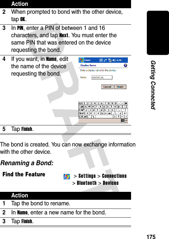 DRAFT 175Getting ConnectedThe bond is created. You can now exchange information with the other device.Renaming a Bond:2When prompted to bond with the other device, tap OK.3In PIN, enter a PIN of between 1 and 16 characters, and tap Next. You must enter the same PIN that was entered on the device requesting the bond.4If you want, in Name, edit the name of the device requesting the bond.5Ta p Finish.Find the Feature  &gt; Settings &gt; Connections&gt; Bluetooth &gt; DevicesAction1Tap the bond to rename.2In Name, enter a new name for the bond.3Ta p Finish.Action