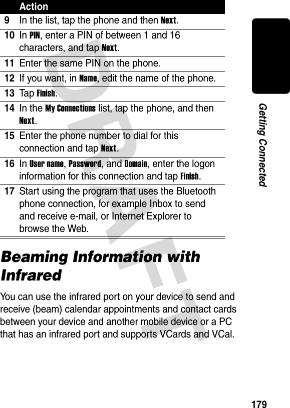 DRAFT 179Getting ConnectedBeaming Information with InfraredYou can use the infrared port on your device to send and receive (beam) calendar appointments and contact cards between your device and another mobile device or a PC that has an infrared port and supports VCards and VCal.9In the list, tap the phone and then Next.10In PIN, enter a PIN of between 1 and 16 characters, and tap Next. 11Enter the same PIN on the phone.12If you want, in Name, edit the name of the phone. 13Ta p Finish.14In the My Connections list, tap the phone, and then Next.15Enter the phone number to dial for this connection and tap Next.16In User name, Password, and Domain, enter the logon information for this connection and tap Finish.17Start using the program that uses the Bluetooth phone connection, for example Inbox to send and receive e-mail, or Internet Explorer to browse the Web.Action