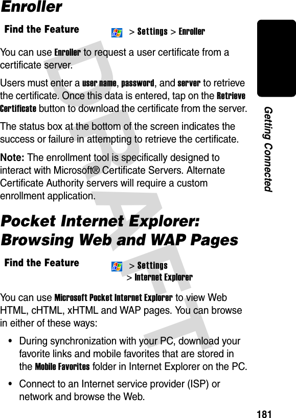 DRAFT 181Getting ConnectedEnrollerYou can use Enroller to request a user certificate from a certificate server.Users must enter a user name, password, and server to retrieve the certificate. Once this data is entered, tap on the Retrieve Certificate button to download the certificate from the server.The status box at the bottom of the screen indicates the success or failure in attempting to retrieve the certificate.Note: The enrollment tool is specifically designed to interact with Microsoft® Certificate Servers. Alternate Certificate Authority servers will require a custom enrollment application.Pocket Internet Explorer: Browsing Web and WAP PagesYou can use Microsoft Pocket Internet Explorer to view Web HTML, cHTML, xHTML and WAP pages. You can browse in either of these ways: •During synchronization with your PC, download your favorite links and mobile favorites that are stored in the Mobile Favorites folder in Internet Explorer on the PC.•Connect to an Internet service provider (ISP) or network and browse the Web.Find the Feature  &gt; Settings &gt; EnrollerFind the Feature  &gt; Settings &gt; Internet Explorer