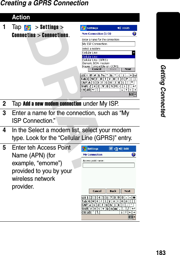 DRAFT 183Getting ConnectedCreating a GPRS ConnectionAction1Ta p   &gt; Settings &gt; Connectins &gt; Connections.2Ta p Add a new modem connection under My ISP.3Enter a name for the connection, such as “My ISP Connection.”4In the Select a modem list, select your modem type. Look for the “Cellular Line (GPRS)” entry.5Enter teh Access Point Name (APN) (for example, “emome”) provided to you by your wireless network provider.