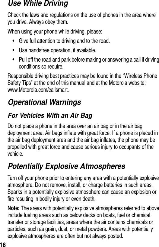 16Use While DrivingCheck the laws and regulations on the use of phones in the area where you drive. Always obey them.When using your phone while driving, please:•Give full attention to driving and to the road.•Use handsfree operation, if available.•Pull off the road and park before making or answering a call if driving conditions so require.Responsible driving best practices may be found in the “Wireless Phone Safety Tips” at the end of this manual and at the Motorola website: www.Motorola.com/callsmart.Operational WarningsFor Vehicles With an Air BagDo not place a phone in the area over an air bag or in the air bag deployment area. Air bags inflate with great force. If a phone is placed in the air bag deployment area and the air bag inflates, the phone may be propelled with great force and cause serious injury to occupants of the vehicle.Potentially Explosive AtmospheresTurn off your phone prior to entering any area with a potentially explosive atmosphere. Do not remove, install, or charge batteries in such areas. Sparks in a potentially explosive atmosphere can cause an explosion or fire resulting in bodily injury or even death.Note: The areas with potentially explosive atmospheres referred to above include fueling areas such as below decks on boats, fuel or chemical transfer or storage facilities, areas where the air contains chemicals or particles, such as grain, dust, or metal powders. Areas with potentially explosive atmospheres are often but not always posted.