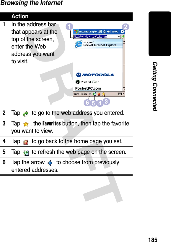 DRAFT 185Getting ConnectedBrowsing the InternetAction1In the address bar that appears at the top of the screen, enter the Web address you want to visit.2Tap   to go to the web address you entered.3Tap , the Favorites button, then tap the favorite you want to view.4Tap   to go back to the home page you set.5Tap   to refresh the web page on the screen.6Tap the arrow   to choose from previously entered addresses.126543