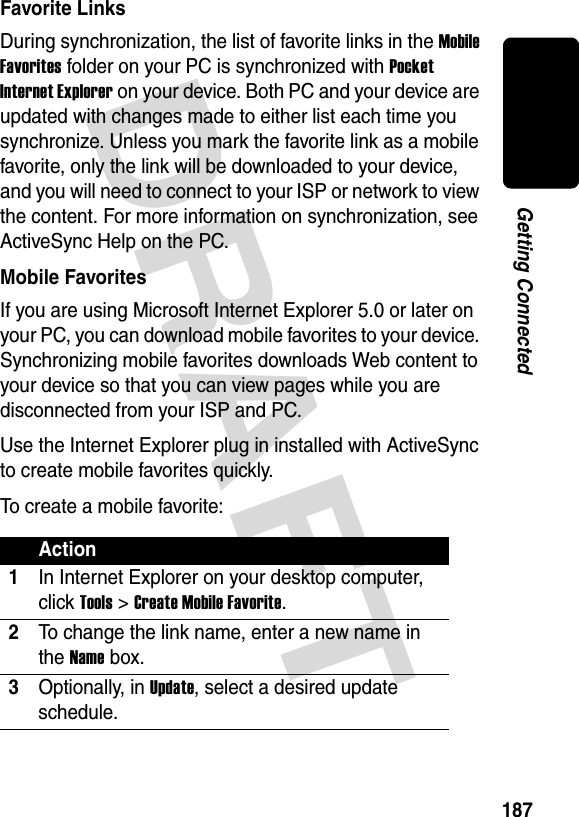 DRAFT 187Getting ConnectedFavorite LinksDuring synchronization, the list of favorite links in the Mobile Favorites folder on your PC is synchronized with Pocket Internet Explorer on your device. Both PC and your device are updated with changes made to either list each time you synchronize. Unless you mark the favorite link as a mobile favorite, only the link will be downloaded to your device, and you will need to connect to your ISP or network to view the content. For more information on synchronization, see ActiveSync Help on the PC.Mobile FavoritesIf you are using Microsoft Internet Explorer 5.0 or later on your PC, you can download mobile favorites to your device. Synchronizing mobile favorites downloads Web content to your device so that you can view pages while you are disconnected from your ISP and PC.Use the Internet Explorer plug in installed with ActiveSync to create mobile favorites quickly.To create a mobile favorite:Action1In Internet Explorer on your desktop computer, click Tools &gt; Create Mobile Favorite.2To change the link name, enter a new name in the Name box.3Optionally, in Update, select a desired update schedule.