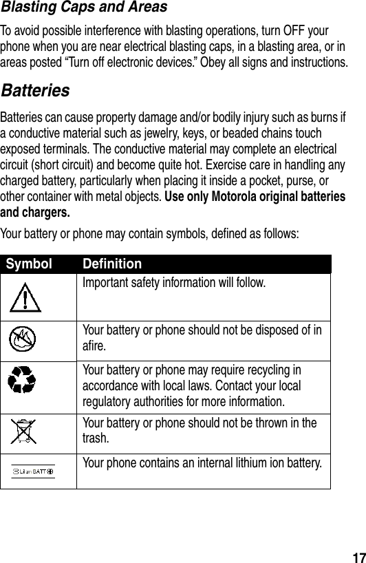 17Blasting Caps and AreasTo avoid possible interference with blasting operations, turn OFF your phone when you are near electrical blasting caps, in a blasting area, or in areas posted “Turn off electronic devices.” Obey all signs and instructions.BatteriesBatteries can cause property damage and/or bodily injury such as burns if a conductive material such as jewelry, keys, or beaded chains touch exposed terminals. The conductive material may complete an electrical circuit (short circuit) and become quite hot. Exercise care in handling any charged battery, particularly when placing it inside a pocket, purse, or other container with metal objects. Use only Motorola original batteries and chargers.Your battery or phone may contain symbols, defined as follows:Symbol DefinitionImportant safety information will follow.Your battery or phone should not be disposed of in afire.Your battery or phone may require recycling in accordance with local laws. Contact your local regulatory authorities for more information.Your battery or phone should not be thrown in the trash.Your phone contains an internal lithium ion battery.