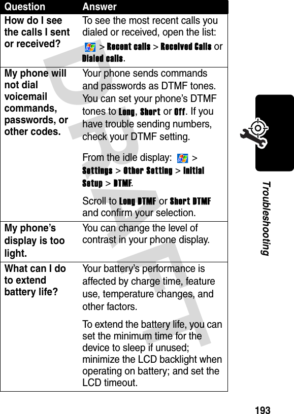 DRAFT 193TroubleshootingHow do I see the calls I sent or received?To see the most recent calls you dialed or received, open the list:  &gt; Recent calls &gt; Received Calls or Dialed calls.My phone will not dial voicemail commands, passwords, or other codes.Your phone sends commands and passwords as DTMF tones. You can set your phone’s DTMF tones to Long, Short or Off. If you have trouble sending numbers, check your DTMF setting.From the idle display:   &gt; Settings &gt; Other Setting &gt; Initial Setup &gt; DTMF.Scroll to Long DTMF or Short DTMF and confirm your selection.My phone’s display is too light.You can change the level of contrast in your phone display.What can I do to extend battery life?Your battery’s performance is affected by charge time, feature use, temperature changes, and other factors.To extend the battery life, you can set the minimum time for the device to sleep if unused; minimize the LCD backlight when operating on battery; and set the LCD timeout.Question Answer