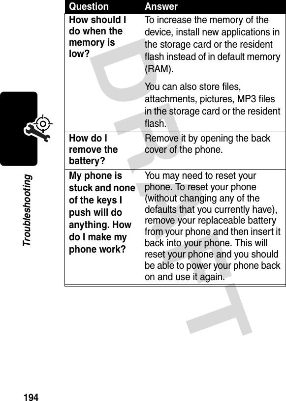 DRAFT 194TroubleshootingHow should I do when the memory is low?To increase the memory of the device, install new applications in the storage card or the resident flash instead of in default memory (RAM).You can also store files, attachments, pictures, MP3 files in the storage card or the resident flash.How do I remove the battery?Remove it by opening the back cover of the phone.My phone is stuck and none of the keys I push will do anything. How do I make my phone work?You may need to reset your phone. To reset your phone (without changing any of the defaults that you currently have), remove your replaceable battery from your phone and then insert it back into your phone. This will reset your phone and you should be able to power your phone back on and use it again.Question Answer