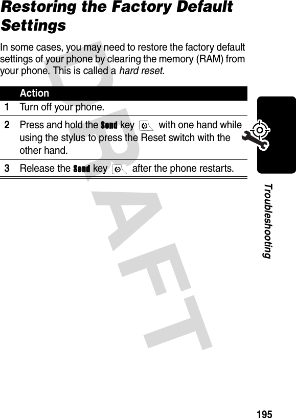 DRAFT 195TroubleshootingRestoring the Factory Default SettingsIn some cases, you may need to restore the factory default settings of your phone by clearing the memory (RAM) from your phone. This is called a hard reset.Action1Turn off your phone.2Press and hold the Send key   with one hand while using the stylus to press the Reset switch with the other hand.3Release the Send key   after the phone restarts.