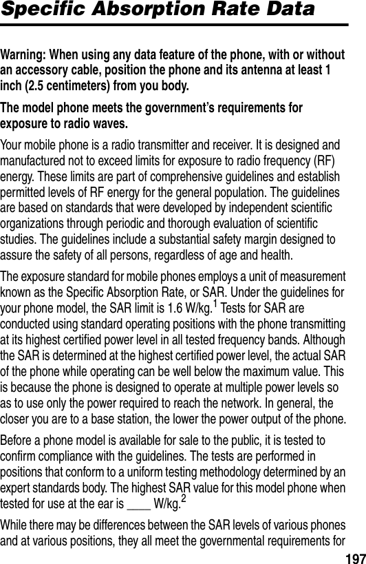 197Specific Absorption Rate DataWarning: When using any data feature of the phone, with or without an accessory cable, position the phone and its antenna at least 1 inch (2.5 centimeters) from you body.The model phone meets the government’s requirements for exposure to radio waves. Your mobile phone is a radio transmitter and receiver. It is designed and manufactured not to exceed limits for exposure to radio frequency (RF) energy. These limits are part of comprehensive guidelines and establish permitted levels of RF energy for the general population. The guidelines are based on standards that were developed by independent scientific organizations through periodic and thorough evaluation of scientific studies. The guidelines include a substantial safety margin designed to assure the safety of all persons, regardless of age and health.The exposure standard for mobile phones employs a unit of measurement known as the Specific Absorption Rate, or SAR. Under the guidelines for your phone model, the SAR limit is 1.6 W/kg.1 Tests for SAR are conducted using standard operating positions with the phone transmitting at its highest certified power level in all tested frequency bands. Although the SAR is determined at the highest certified power level, the actual SAR of the phone while operating can be well below the maximum value. This is because the phone is designed to operate at multiple power levels so as to use only the power required to reach the network. In general, the closer you are to a base station, the lower the power output of the phone.Before a phone model is available for sale to the public, it is tested to confirm compliance with the guidelines. The tests are performed in positions that conform to a uniform testing methodology determined by an expert standards body. The highest SAR value for this model phone when tested for use at the ear is ____ W/kg.2While there may be differences between the SAR levels of various phones and at various positions, they all meet the governmental requirements for 