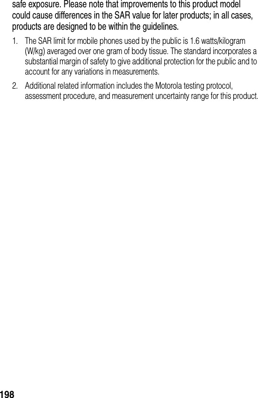 198safe exposure. Please note that improvements to this product model could cause differences in the SAR value for later products; in all cases, products are designed to be within the guidelines.1. The SAR limit for mobile phones used by the public is 1.6 watts/kilogram (W/kg) averaged over one gram of body tissue. The standard incorporates a substantial margin of safety to give additional protection for the public and to account for any variations in measurements.2. Additional related information includes the Motorola testing protocol, assessment procedure, and measurement uncertainty range for this product.