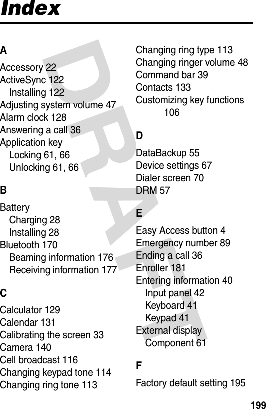 DRAFT 199IndexAAccessory 22ActiveSync 122Installing 122Adjusting system volume 47Alarm clock 128Answering a call 36Application keyLocking 61, 66Unlocking 61, 66BBatteryCharging 28Installing 28Bluetooth 170Beaming information 176Receiving information 177CCalculator 129Calendar 131Calibrating the screen 33Camera 140Cell broadcast 116Changing keypad tone 114Changing ring tone 113Changing ring type 113Changing ringer volume 48Command bar 39Contacts 133Customizing key functions 106DDataBackup 55Device settings 67Dialer screen 70DRM 57EEasy Access button 4Emergency number 89Ending a call 36Enroller 181Entering information 40Input panel 42Keyboard 41Keypad 41External displayComponent 61FFactory default setting 195