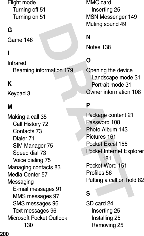 DRAFT 200Flight modeTurning off 51Turning on 51GGame 148IInfraredBeaming information 179KKeypad 3MMaking a call 35Call History 72Contacts 73Dialer 71SIM Manager 75Speed dial 73Voice dialing 75Managing contacts 83Media Center 57MessagingE-mail messages 91MMS messages 97SMS messages 96Text messages 96Microsoft Pocket Outlook 130MMC cardInserting 25MSN Messenger 149Muting sound 49NNotes 138OOpening the deviceLandscape mode 31Portrait mode 31Owner information 108PPackage content 21Password 108Photo Album 143Pictures 161Pocket Excel 155Pocket Internet Explorer 181Pocket Word 151Profiles 56Putting a call on hold 82SSD card 24Inserting 25Installing 25Removing 25