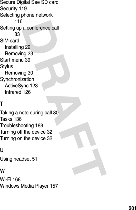 DRAFT 201Secure Digital See SD cardSecurity 119Selecting phone network 116Setting up a conference call 83SIM cardInstalling 22Removing 23Start menu 39StylusRemoving 30SynchronizationActiveSync 123Infrared 126TTaking a note during call 80Tasks 136Troubleshooting 188Turning off the device 32Turning on the device 32UUsing headset 51WWi-Fi 168Windows Media Player 157