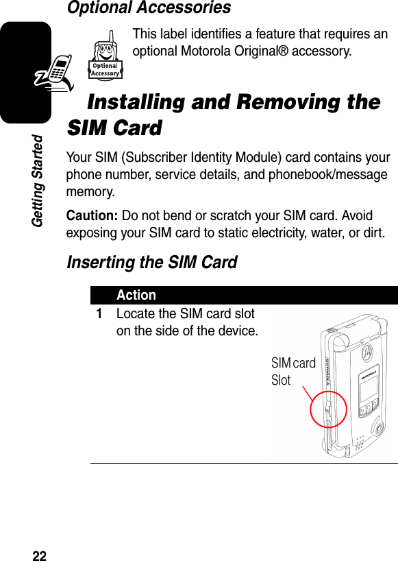 22Getting StartedOptional AccessoriesThis label identifies a feature that requires an optional Motorola Original® accessory.Installing and Removing the SIM CardYour SIM (Subscriber Identity Module) card contains your phone number, service details, and phonebook/message memory.Caution: Do not bend or scratch your SIM card. Avoid exposing your SIM card to static electricity, water, or dirt.Inserting the SIM CardAction1Locate the SIM card slot on the side of the device.SIM card Slot