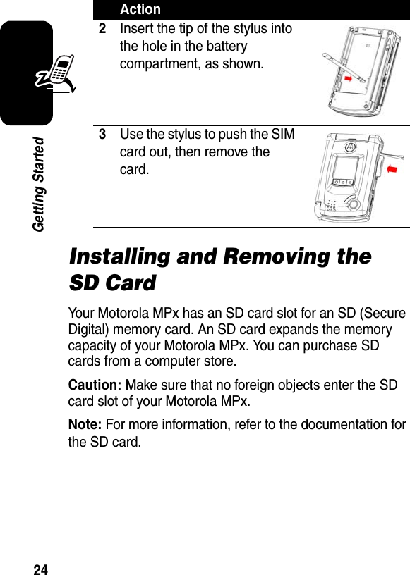 24Getting StartedInstalling and Removing the SD CardYour Motorola MPx has an SD card slot for an SD (Secure Digital) memory card. An SD card expands the memory capacity of your Motorola MPx. You can purchase SD cards from a computer store.Caution: Make sure that no foreign objects enter the SD card slot of your Motorola MPx.Note: For more information, refer to the documentation for the SD card.2Insert the tip of the stylus into the hole in the battery compartment, as shown.3Use the stylus to push the SIM card out, then remove the card.Action