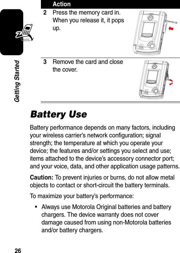 26Getting StartedBattery UseBattery performance depends on many factors, including your wireless carrier’s network configuration; signal strength; the temperature at which you operate your device; the features and/or settings you select and use; items attached to the device’s accessory connector port; and your voice, data, and other application usage patterns.Caution: To prevent injuries or burns, do not allow metal objects to contact or short-circuit the battery terminals.To maximize your battery’s performance:•Always use Motorola Original batteries and battery chargers. The device warranty does not cover damage caused from using non-Motorola batteries and/or battery chargers.2Press the memory card in. When you release it, it pops up.3Remove the card and close the cover.Action